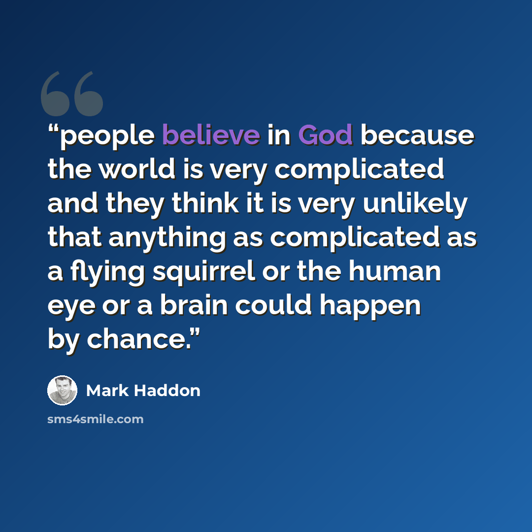 “people believe in God because the world is very complicated and they think it is very unlikely that anything as complicated as a flying squirrel or the human eye or a brain could happen by chance.” quote by Mark Haddon