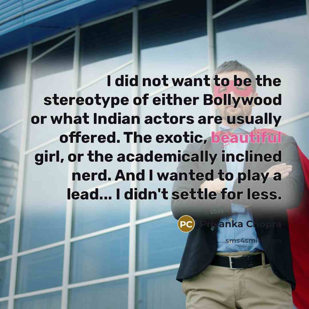 “I did not want to be the stereotype of either Bollywood or what Indian actors are usually offered. The exotic, beautiful girl, or the academically inclined nerd. And I wanted to play a lead... I didn't settle for less.” quote by Priyanka Chopra