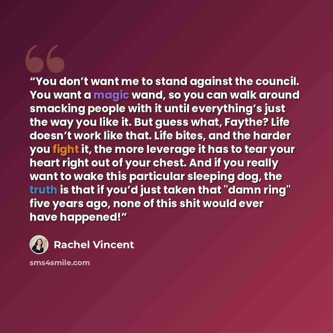 “You don’t want me to stand against the council. You want a magic wand, so you can walk around smacking people with it until everything’s just the way you like it. But guess what, Faythe? Life doesn’t work like that. Life bites, and the harder you fight it, the more leverage it has to tear your…” quote by Rachel Vincent