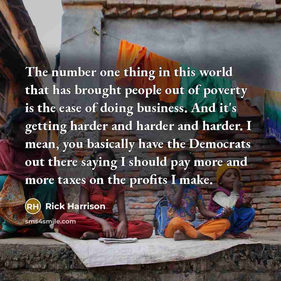 “The number one thing in this world that has brought people out of poverty is the ease of doing business. And it's getting harder and harder and harder. I mean, you basically have the Democrats out there saying I should pay more and more taxes on the profits I make.” quote by Rick Harrison