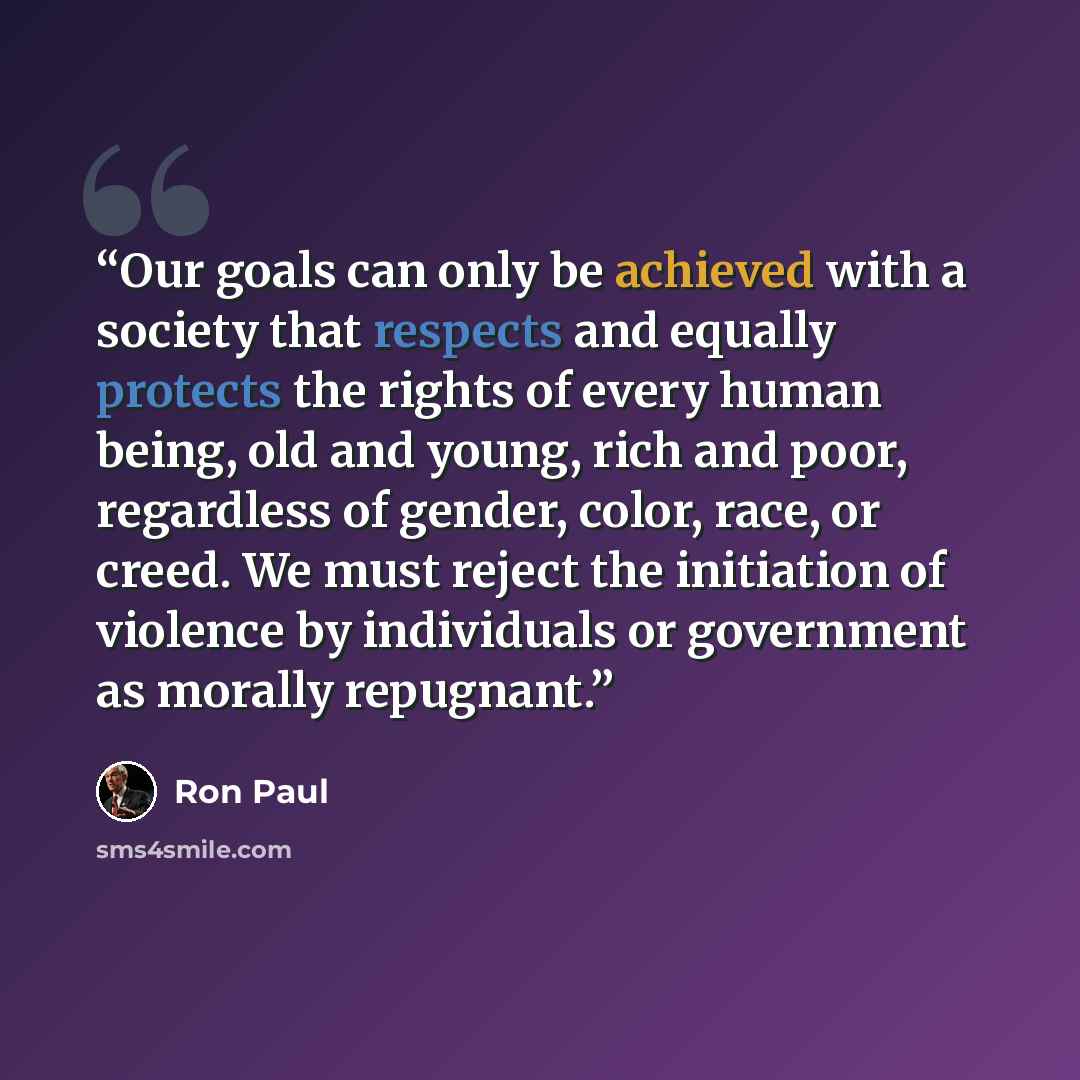 “Our goals can only be achieved with a society that respects and equally protects the rights of every human being, old and young, rich and poor, regardless of gender, color, race, or creed. We must reject the initiation of violence by individuals or government as morally repugnant.” quote by Ron Paul