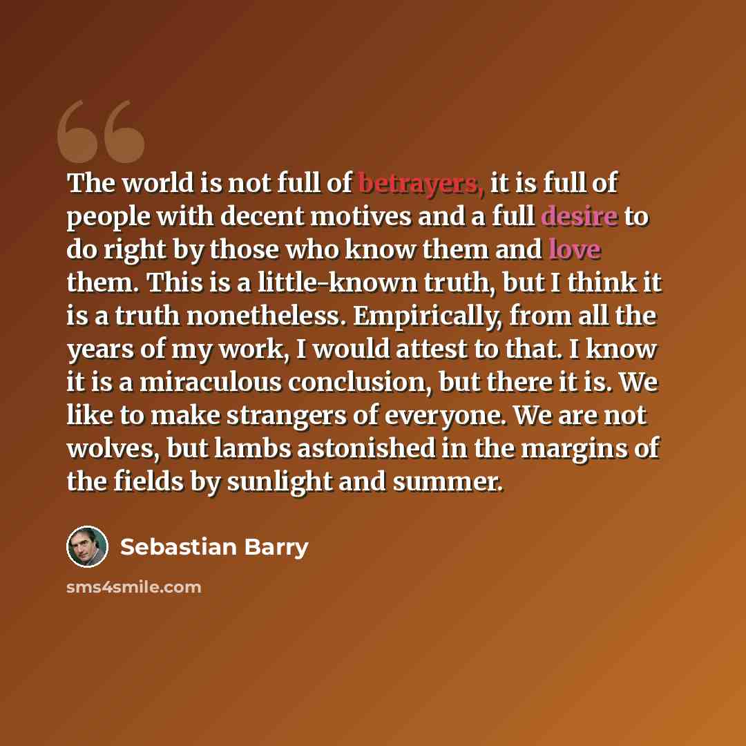 “The world is not full of betrayers, it is full of people with decent motives and a full desire to do right by those who know them and love them. This is a little-known truth, but I think it is a truth nonetheless. Empirically, from all the years of my work, I would attest to that. I know it is a…” quote by Sebastian Barry