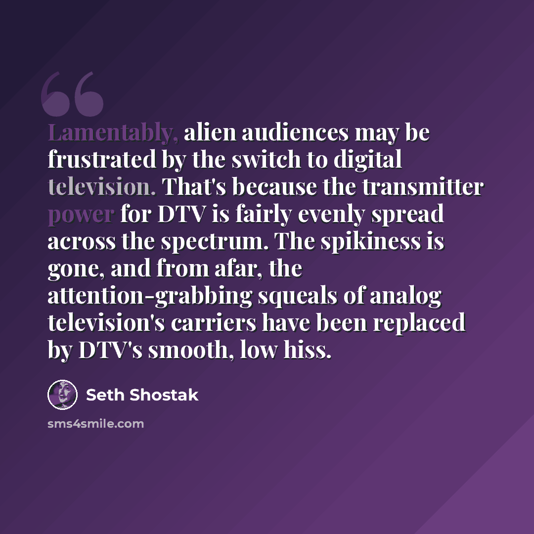 “Lamentably, alien audiences may be frustrated by the switch to digital television. That's because the transmitter power for DTV is fairly evenly spread across the spectrum. The spikiness is gone, and from afar, the attention-grabbing squeals of analog television's carriers have been replaced by…” quote by Seth Shostak