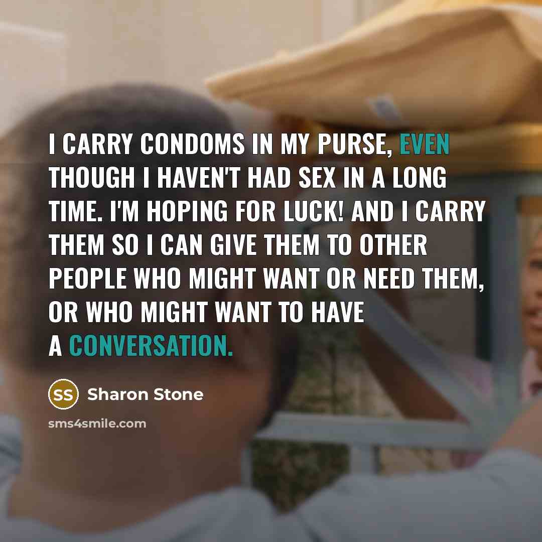 “I carry condoms in my purse, even though I haven't had sex in a long time. I'm hoping for luck! And I carry them so I can give them to other people who might want or need them, or who might want to have a conversation.” quote by Sharon Stone