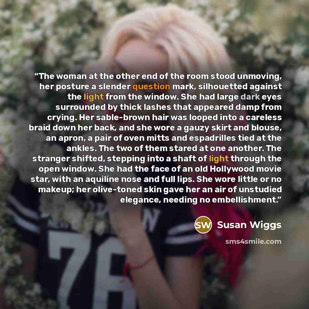 “The woman at the other end of the room stood unmoving, her posture a slender question mark, silhouetted against the light from the window. She had large dark eyes surrounded by thick lashes that appeared damp from crying. Her sable-brown hair was looped into a careless braid down her back, and she…” quote by Susan Wiggs