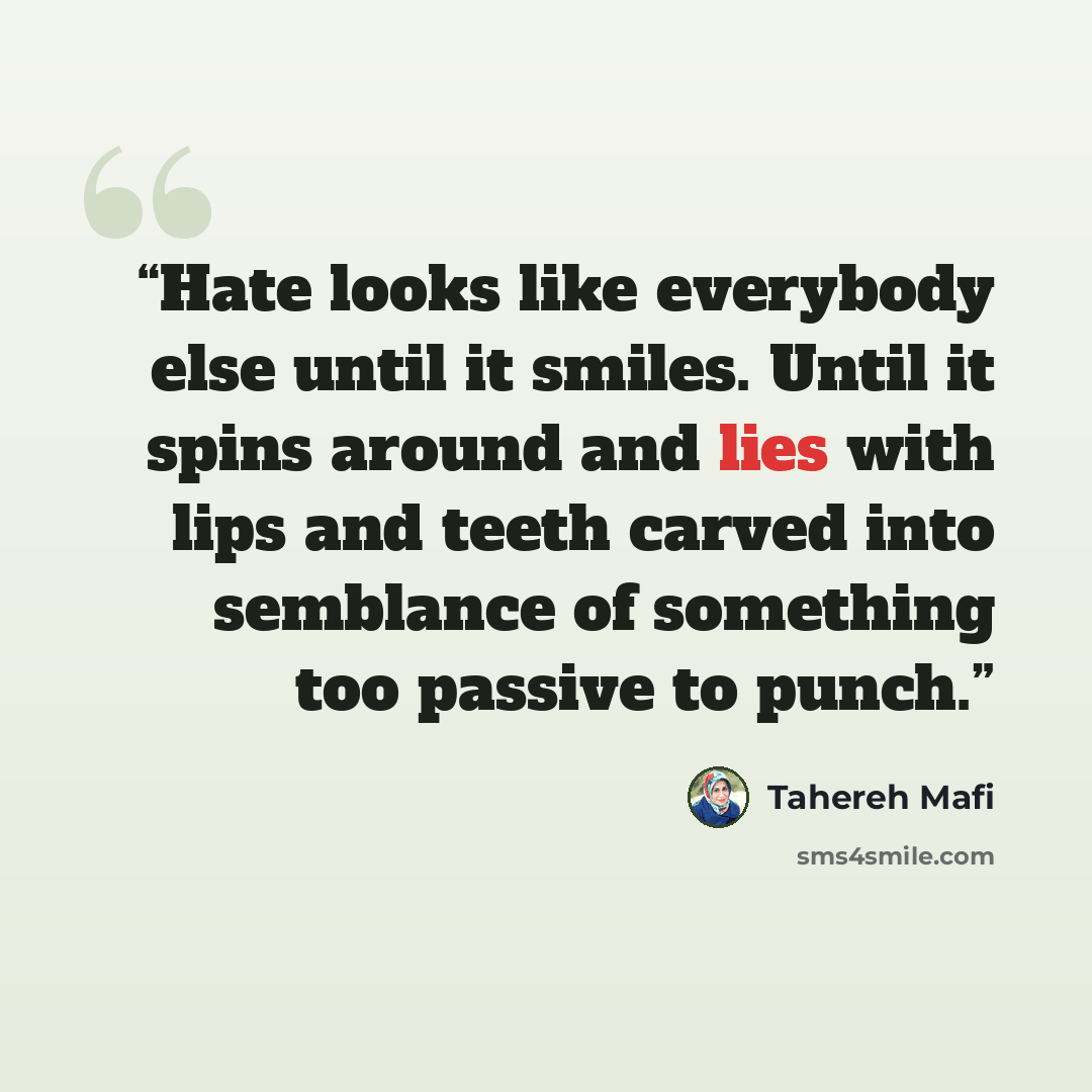 “Hate looks like everybody else until it smiles. Until it spins around and lies with lips and teeth carved into semblance of something too passive to punch.” quote by Tahereh Mafi