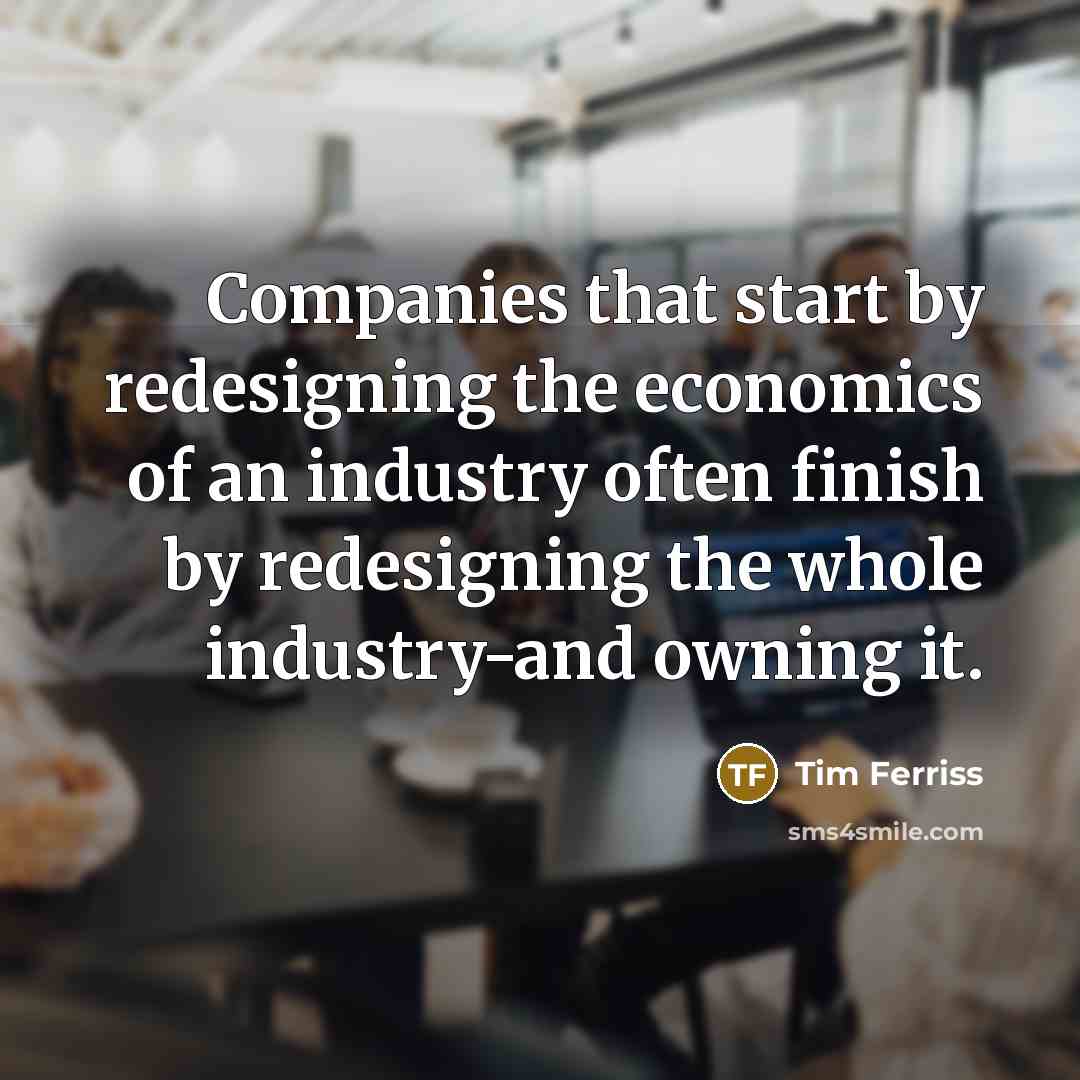 “Companies that start by redesigning the economics of an industry often finish by redesigning the whole industry-and owning it.” quote by Tim Ferriss