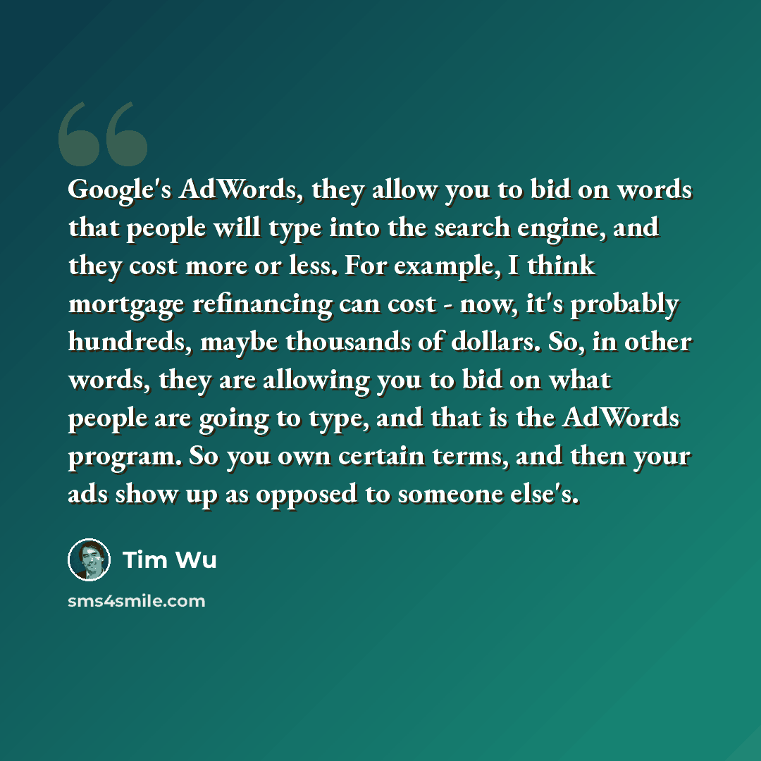 “Google's AdWords, they allow you to bid on words that people will type into the search engine, and they cost more or less. For example, I think mortgage refinancing can cost - now, it's probably hundreds, maybe thousands of dollars. So, in other words, they are allowing you to bid on what people…” quote by Tim Wu