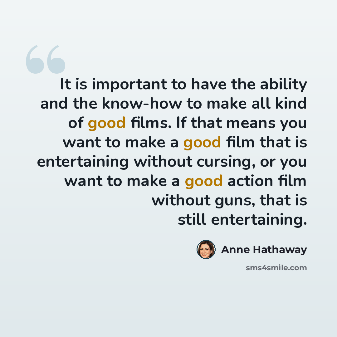 “It is important to have the ability and the know-how to make all kind of good films. If that means you want to make a good film that is entertaining without cursing, or you want to make a good action film without guns, that is still entertaining.” quote by Anne Hathaway