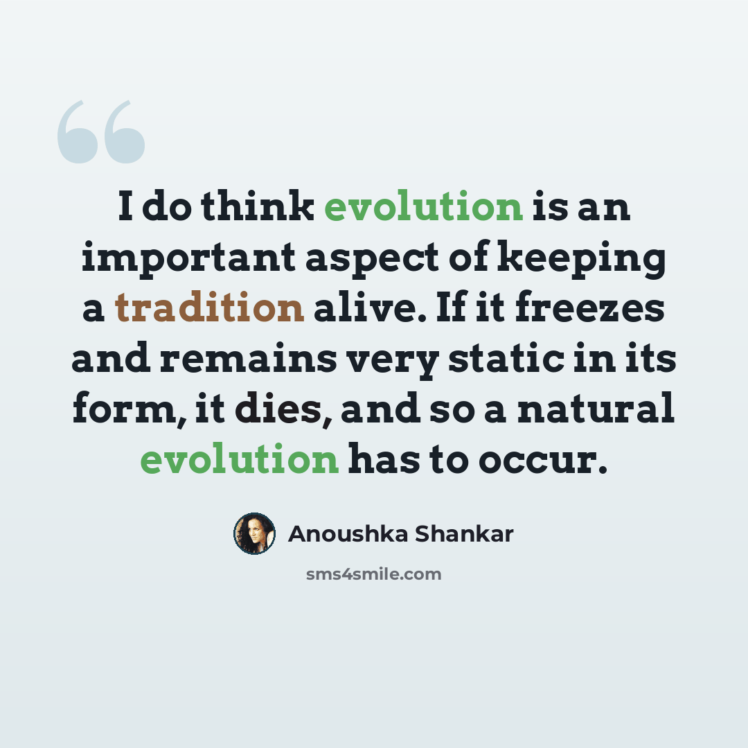 “I do think evolution is an important aspect of keeping a tradition alive. If it freezes and remains very static in its form, it dies, and so a natural evolution has to occur.” quote by Anoushka Shankar