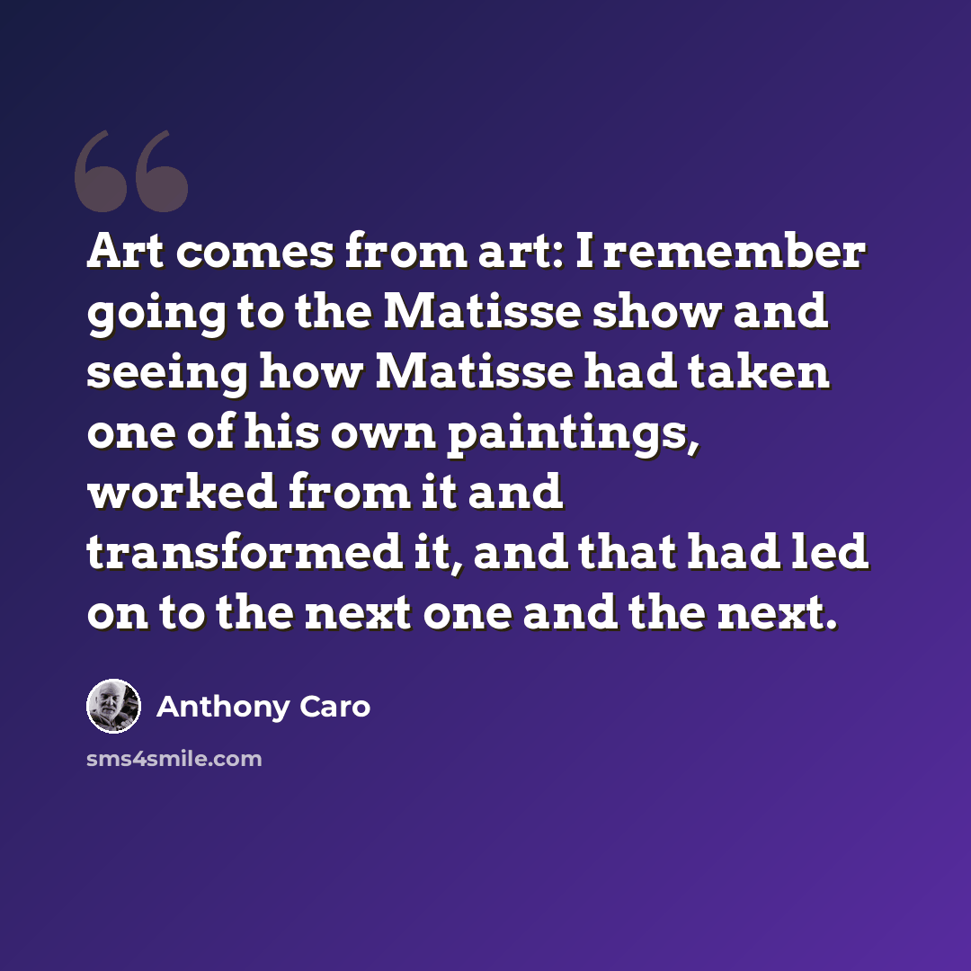 “Art comes from art: I remember going to the Matisse show and seeing how Matisse had taken one of his own paintings, worked from it and transformed it, and that had led on to the next one and the next.” quote by Anthony Caro