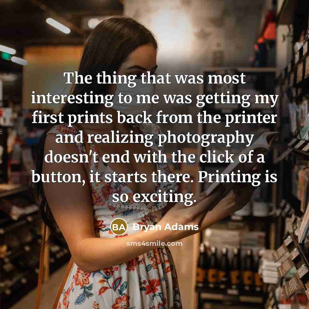 “The thing that was most interesting to me was getting my first prints back from the printer and realizing photography doesn't end with the click of a button, it starts there. Printing is so exciting.” quote by Bryan Adams