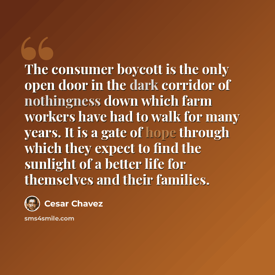“The consumer boycott is the only open door in the dark corridor of nothingness down which farm workers have had to walk for many years. It is a gate of hope through which they expect to find the sunlight of a better life for themselves and their families.” quote by Cesar Chavez
