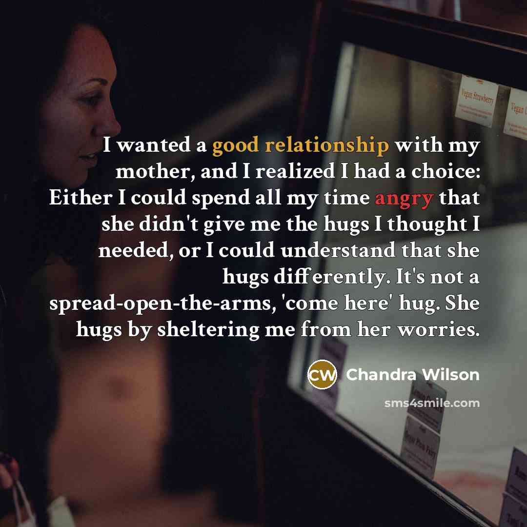 “I wanted a good relationship with my mother, and I realized I had a choice: Either I could spend all my time angry that she didn't give me the hugs I thought I needed, or I could understand that she hugs differently. It's not a spread-open-the-arms, 'come here' hug. She hugs by sheltering me from…” quote by Chandra Wilson
