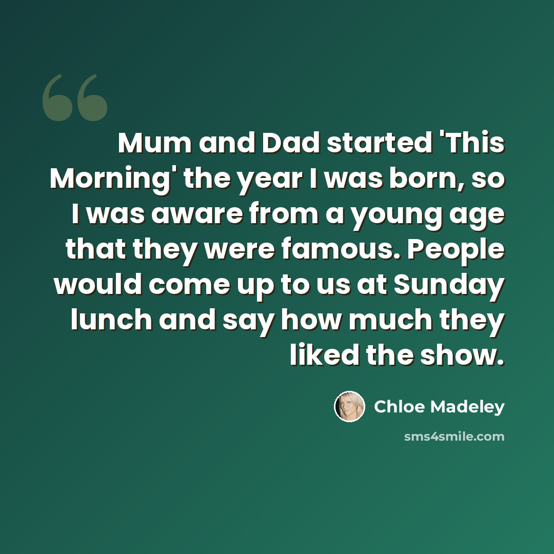“Mum and Dad started 'This Morning' the year I was born, so I was aware from a young age that they were famous. People would come up to us at Sunday lunch and say how much they liked the show.” quote by Chloe Madeley