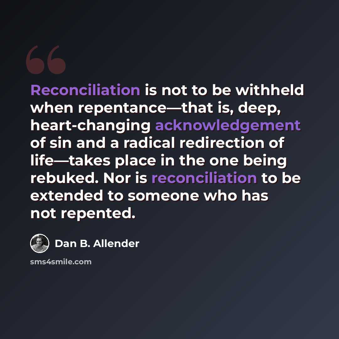 “Reconciliation is not to be withheld when repentance—that is, deep, heart‐changing acknowledgement of sin and a radical redirection of life—takes place in the one being rebuked. Nor is reconciliation to be extended to someone who has not repented.” quote by Dan B. Allender