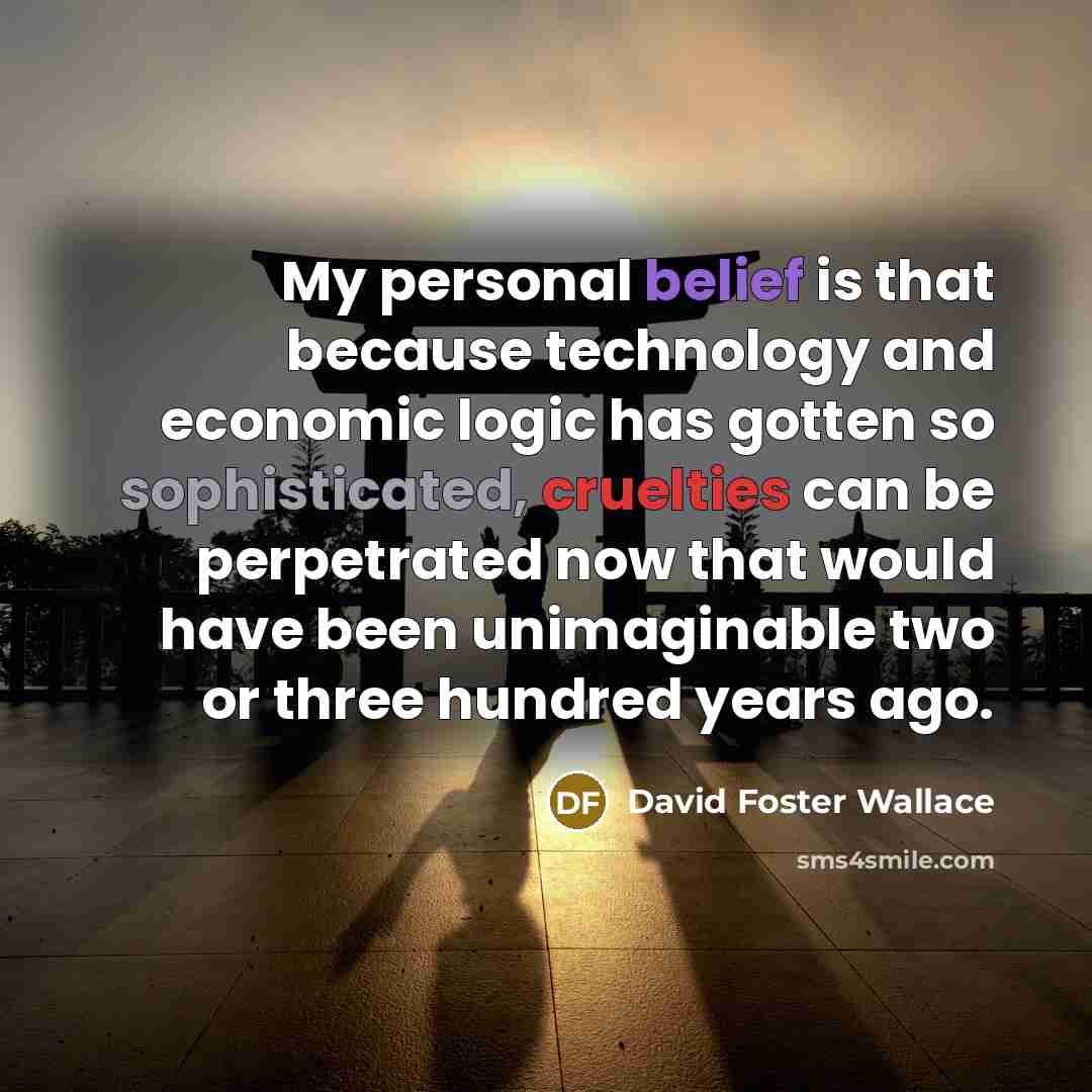 “My personal belief is that because technology and economic logic has gotten so sophisticated, cruelties can be perpetrated now that would have been unimaginable two or three hundred years ago.” quote by David Foster Wallace