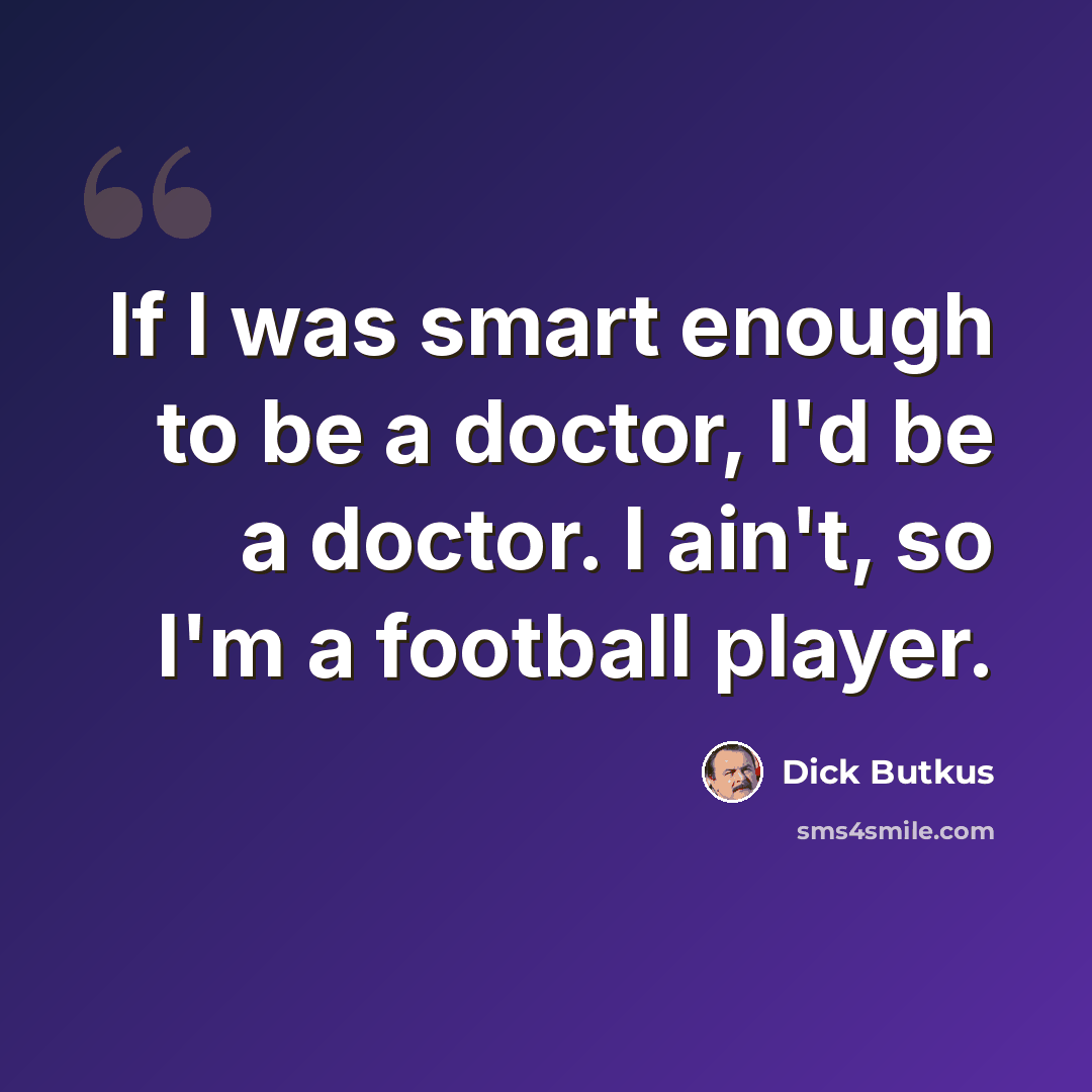 “If I was smart enough to be a doctor, I'd be a doctor. I ain't, so I'm a football player.” quote by Dick Butkus
