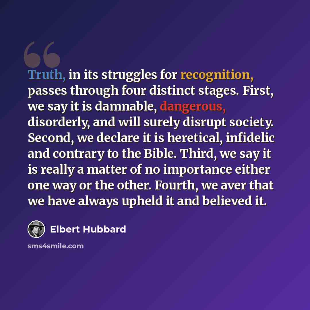 “Truth, in its struggles for recognition, passes through four distinct stages. First, we say it is damnable, dangerous, disorderly, and will surely disrupt society. Second, we declare it is heretical, infidelic and contrary to the Bible. Third, we say it is really a matter of no importance either…” quote by Elbert Hubbard
