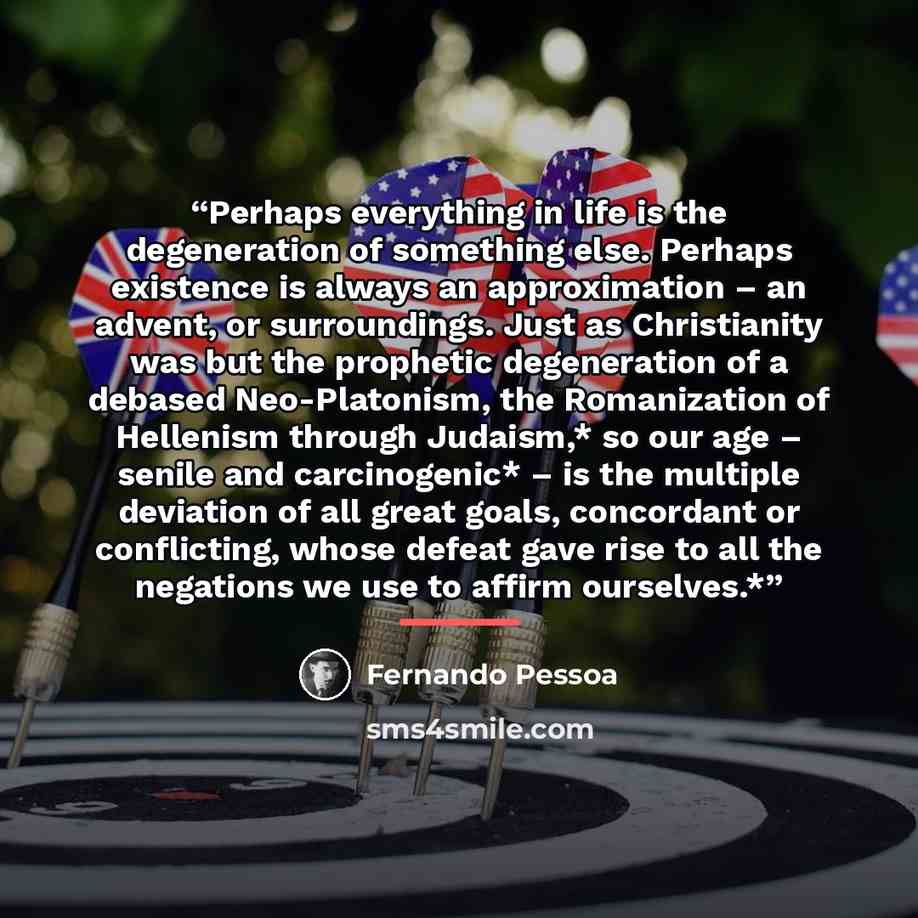 “Perhaps everything in life is the degeneration of something else. Perhaps existence is always an approximation – an advent, or surroundings. Just as Christianity was but the prophetic degeneration of a debased Neo-Platonism, the Romanization of Hellenism through Judaism,* so our age – senile and…” quote by Fernando Pessoa