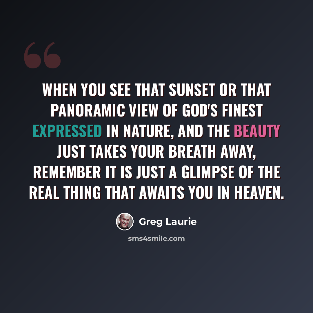 “When you see that sunset or that panoramic view of God's finest expressed in nature, and the beauty just takes your breath away, remember it is just a glimpse of the real thing that awaits you in heaven.” quote by Greg Laurie