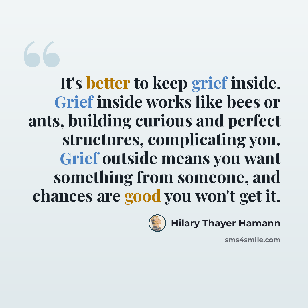 “It's better to keep grief inside. Grief inside works like bees or ants, building curious and perfect structures, complicating you. Grief outside means you want something from someone, and chances are good you won't get it.” quote by Hilary Thayer Hamann
