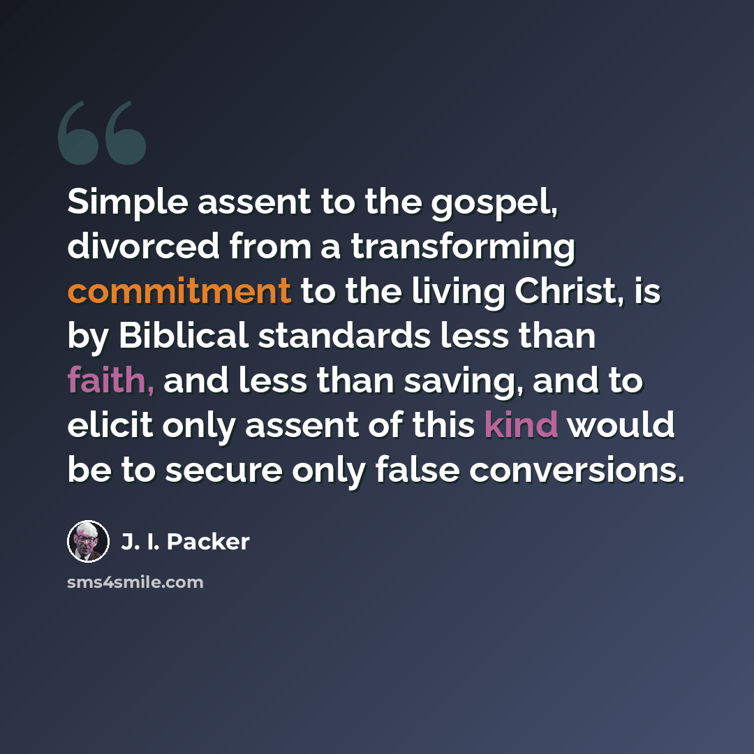 “Simple assent to the gospel, divorced from a transforming commitment to the living Christ, is by Biblical standards less than faith, and less than saving, and to elicit only assent of this kind would be to secure only false conversions.” quote by J. I. Packer
