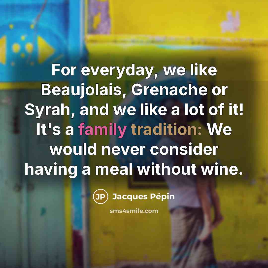 “For everyday, we like Beaujolais, Grenache or Syrah, and we like a lot of it! It's a family tradition: We would never consider having a meal without wine.” quote by Jacques Pepin