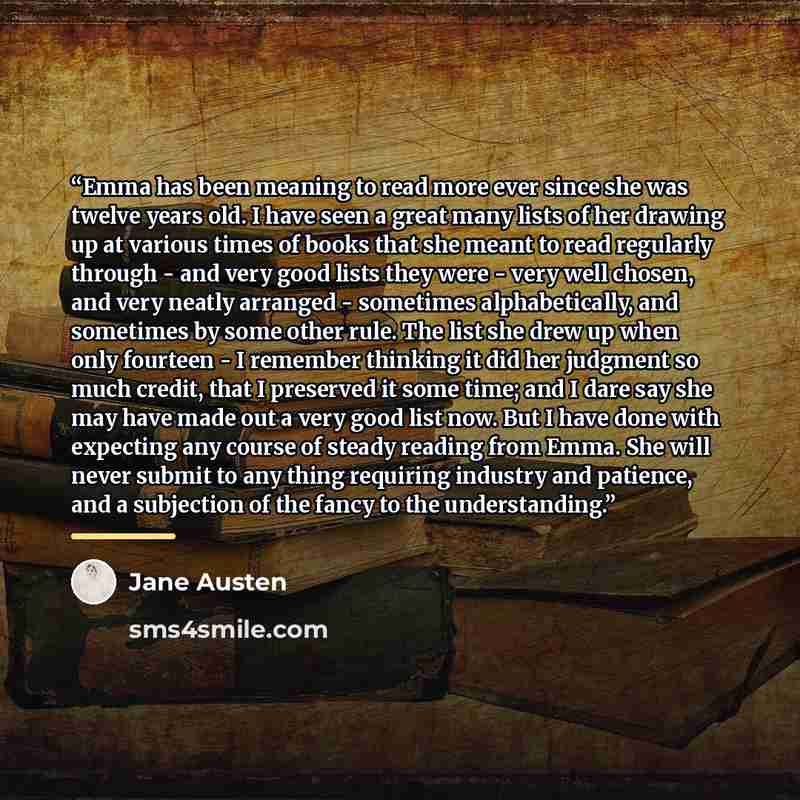 “Emma has been meaning to read more ever since she was twelve years old. I have seen a great many lists of her drawing up at various times of books that she meant to read regularly through - and very good lists they were - very well chosen, and very neatly arranged - sometimes alphabetically, and…” quote by Jane Austen