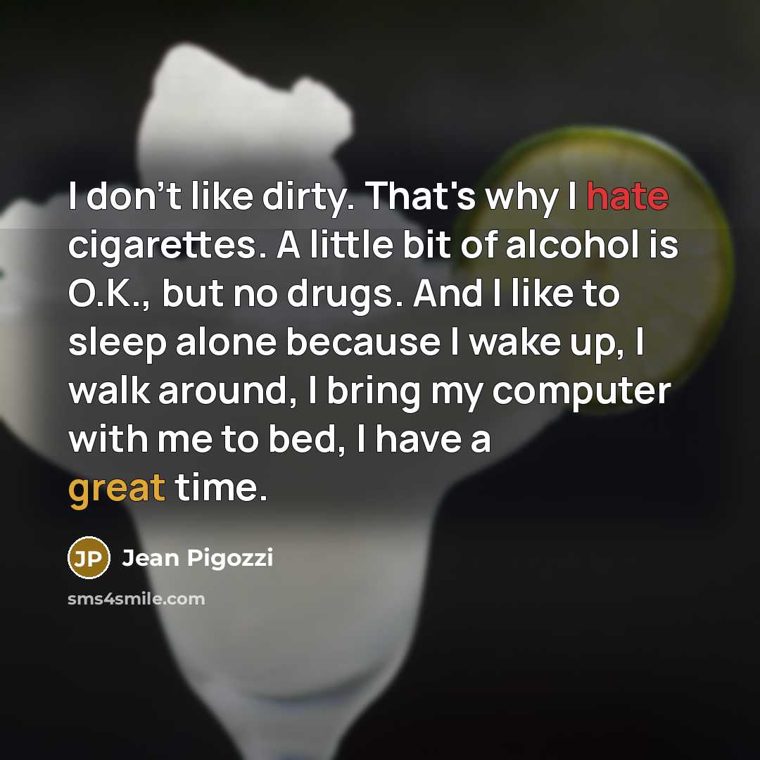 “I don't like dirty. That's why I hate cigarettes. A little bit of alcohol is O.K., but no drugs. And I like to sleep alone because I wake up, I walk around, I bring my computer with me to bed, I have a great time.” quote by Jean Pigozzi