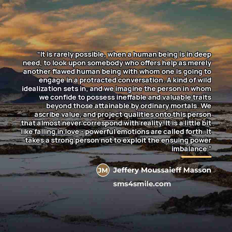 “It is rarely possible, when a human being is in deep need, to look upon somebody who offers help as merely another flawed human being with whom one is going to engage in a protracted conversation. A kind of wild idealization sets in, and we imagine the person in whom we confide to possess…” quote by Jeffery Moussaieff Masson