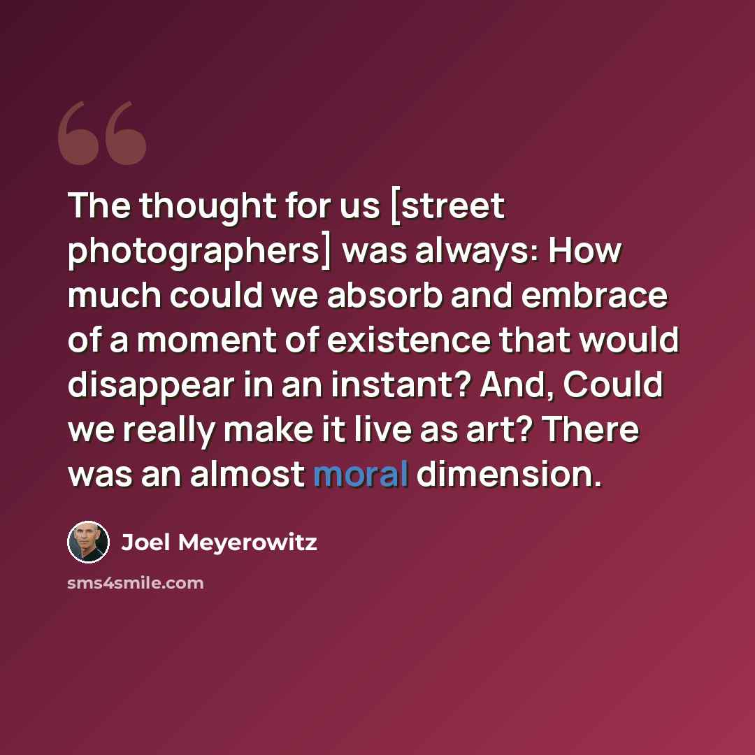 “The thought for us [street photographers] was always: How much could we absorb and embrace of a moment of existence that would disappear in an instant? And, Could we really make it live as art? There was an almost moral dimension.” quote by Joel Meyerowitz