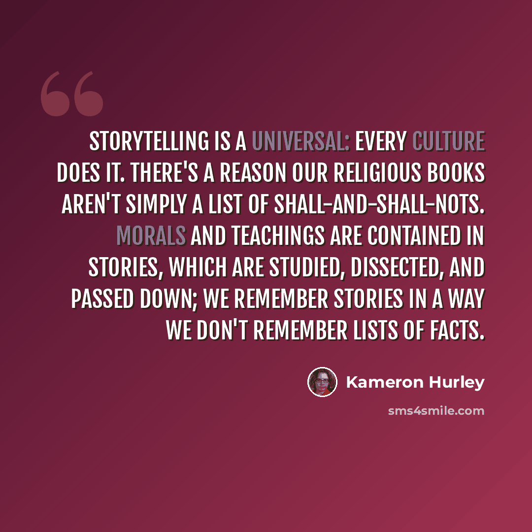 “Storytelling is a universal: every culture does it. There's a reason our religious books aren't simply a list of shall-and-shall-nots. Morals and teachings are contained in stories, which are studied, dissected, and passed down; we remember stories in a way we don't remember lists of facts.” quote by Kameron Hurley