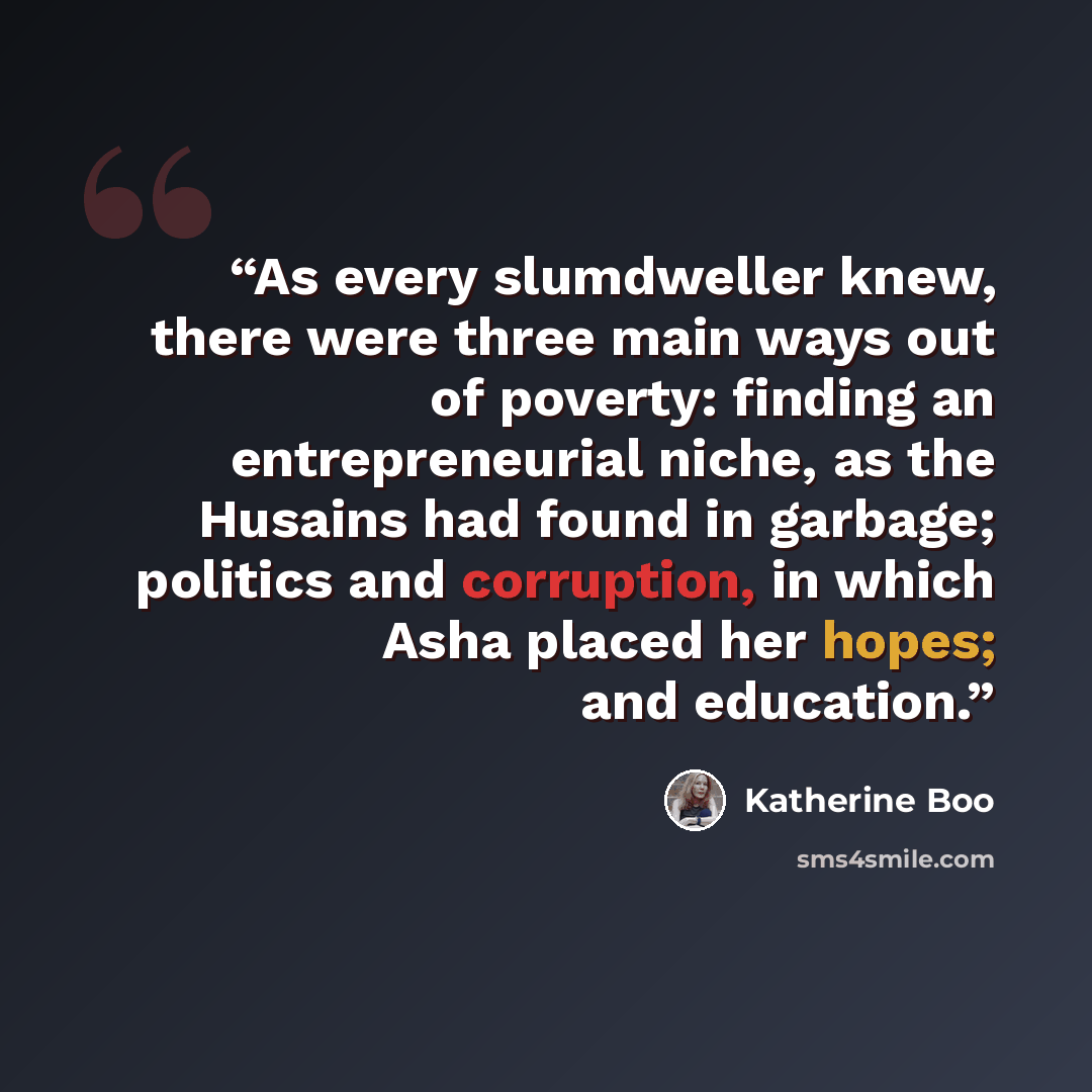 “As every slumdweller knew, there were three main ways out of poverty: finding an entrepreneurial niche, as the Husains had found in garbage; politics and corruption, in which Asha placed her hopes; and education.” quote by Katherine Boo