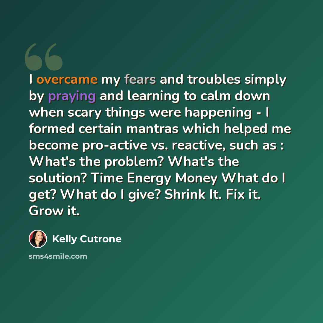 “I overcame my fears and troubles simply by praying and learning to calm down when scary things were happening - I formed certain mantras which helped me become pro-active vs. reactive, such as : What's the problem? What's the solution? Time Energy Money What do I get? What do I give? Shrink It…” quote by Kelly Cutrone
