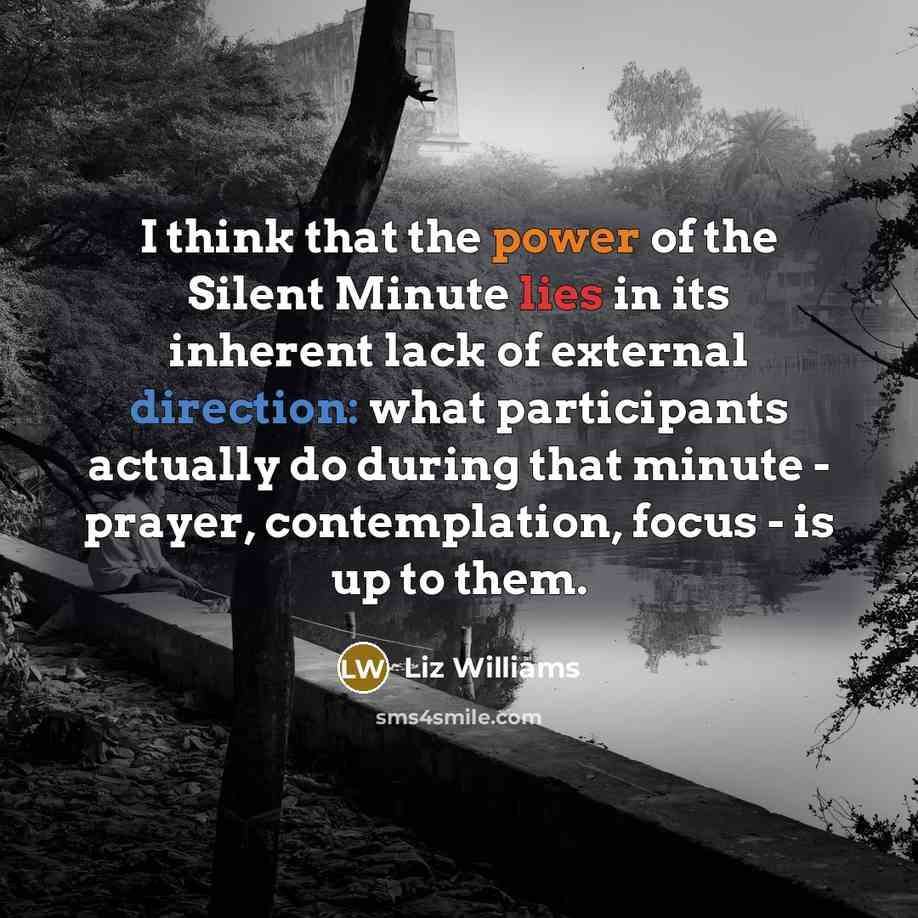 “I think that the power of the Silent Minute lies in its inherent lack of external direction: what participants actually do during that minute - prayer, contemplation, focus - is up to them.” quote by Liz Williams