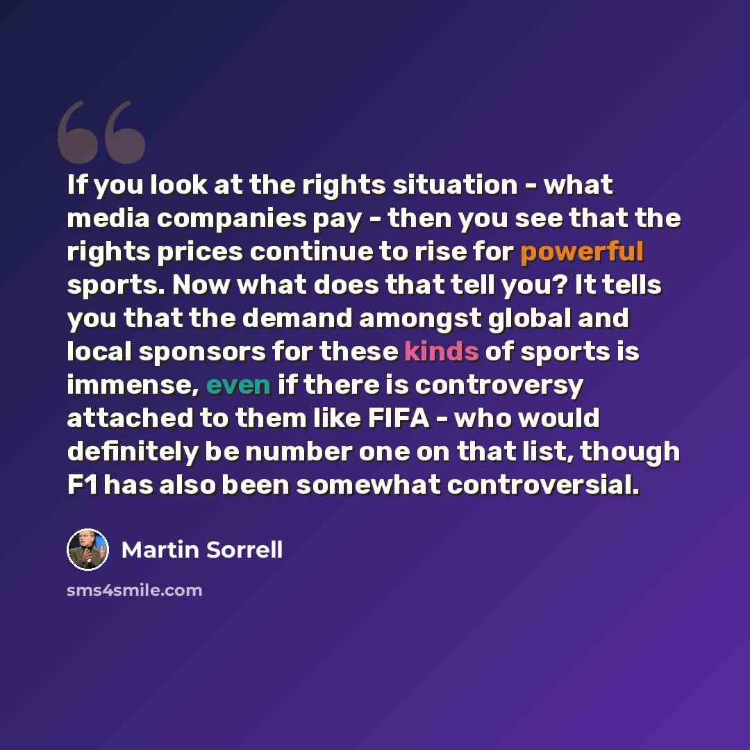 “If you look at the rights situation - what media companies pay - then you see that the rights prices continue to rise for powerful sports. Now what does that tell you? It tells you that the demand amongst global and local sponsors for these kinds of sports is immense, even if there is controversy…” quote by Martin Sorrell