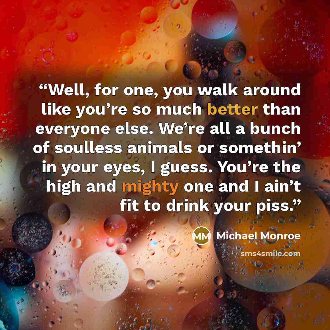 “Well, for one, you walk around like you’re so much better than everyone else. We’re all a bunch of soulless animals or somethin’ in your eyes, I guess. You’re the high and mighty one and I ain’t fit to drink your piss.” quote by Michael Monroe
