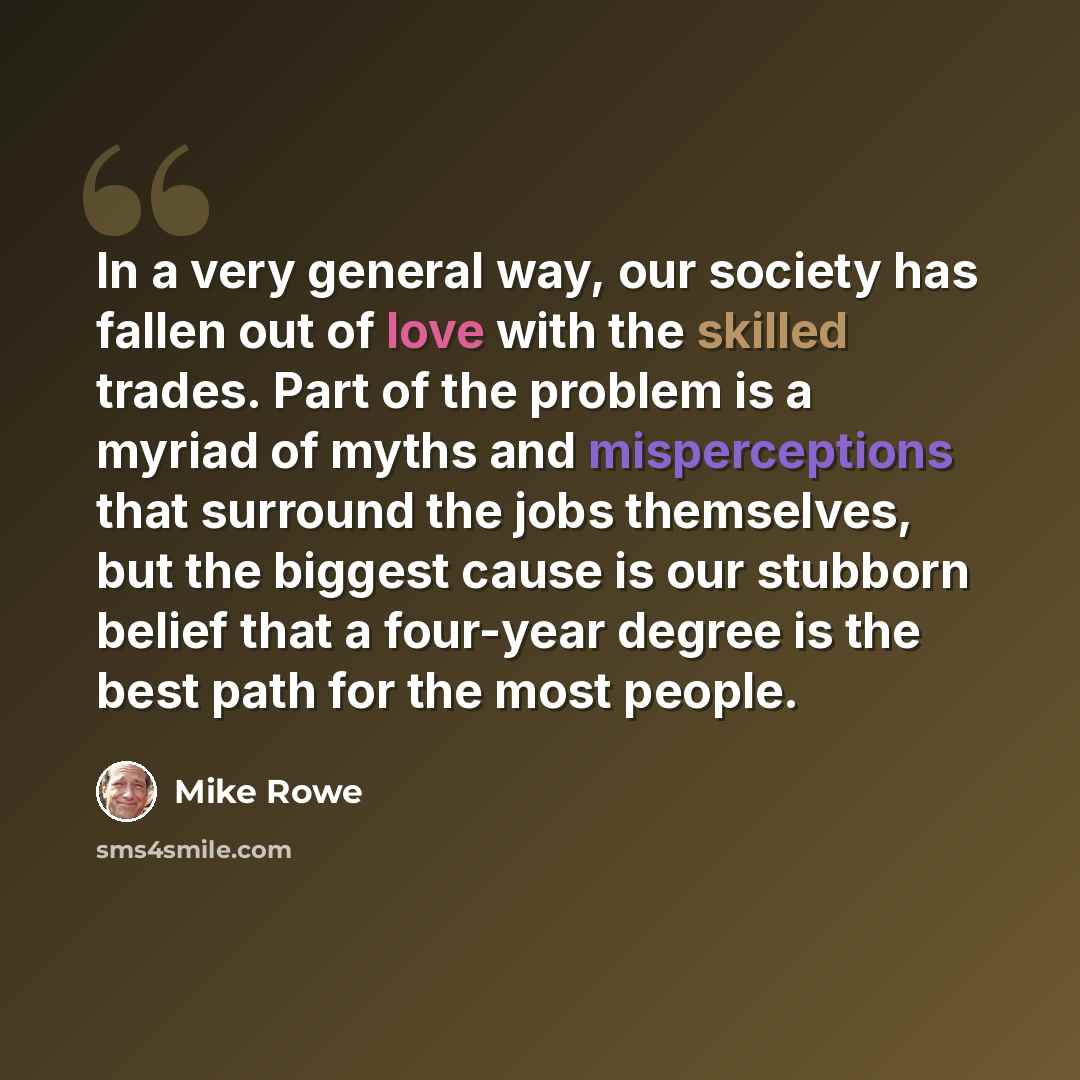 “In a very general way, our society has fallen out of love with the skilled trades. Part of the problem is a myriad of myths and misperceptions that surround the jobs themselves, but the biggest cause is our stubborn belief that a four-year degree is the best path for the most people.” quote by Mike Rowe