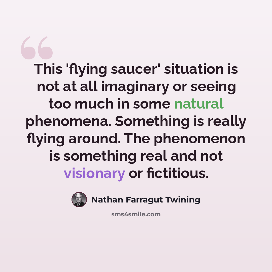 “This 'flying saucer' situation is not at all imaginary or seeing too much in some natural phenomena. Something is really flying around. The phenomenon is something real and not visionary or fictitious.” quote by Nathan Farragut Twining
