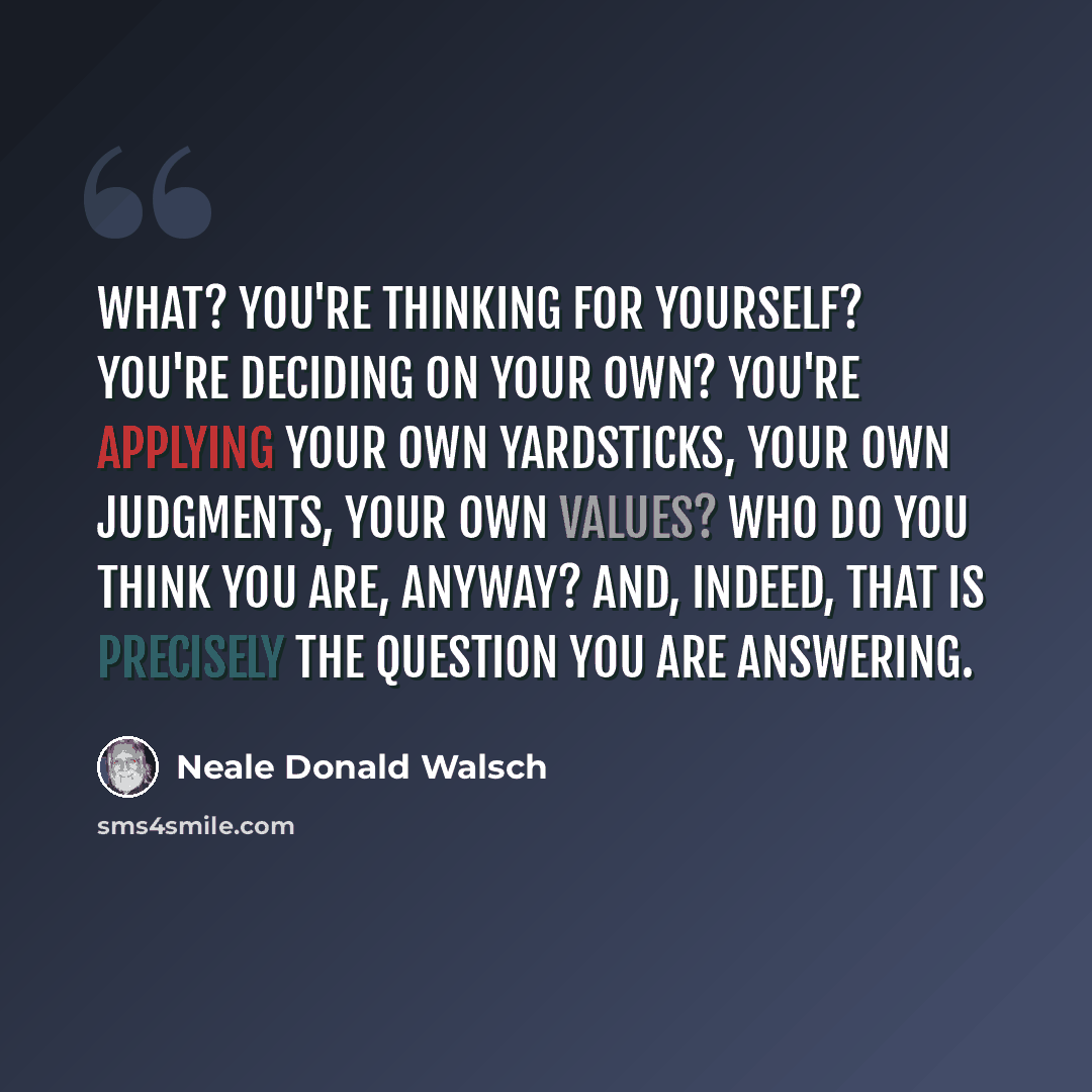 “What? You're thinking for yourself? You're deciding on your own? You're applying your own yardsticks, your own judgments, your own values? Who do you think you are, anyway? And, indeed, that is precisely the question you are answering.” quote by Neale Donald Walsch