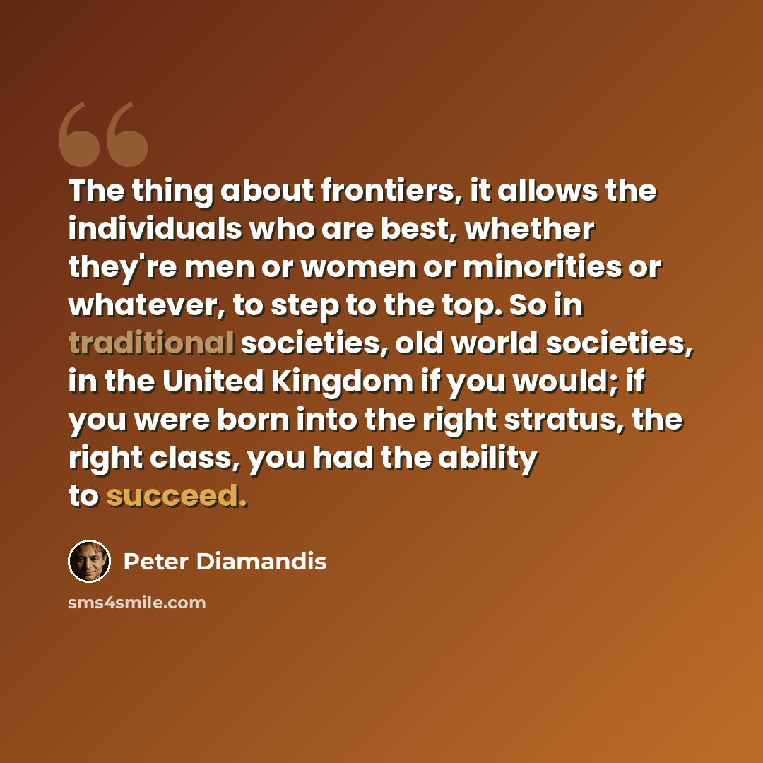 “The thing about frontiers, it allows the individuals who are best, whether they're men or women or minorities or whatever, to step to the top. So in traditional societies, old world societies, in the United Kingdom if you would; if you were born into the right stratus, the right class, you had the…” quote by Peter Diamandis