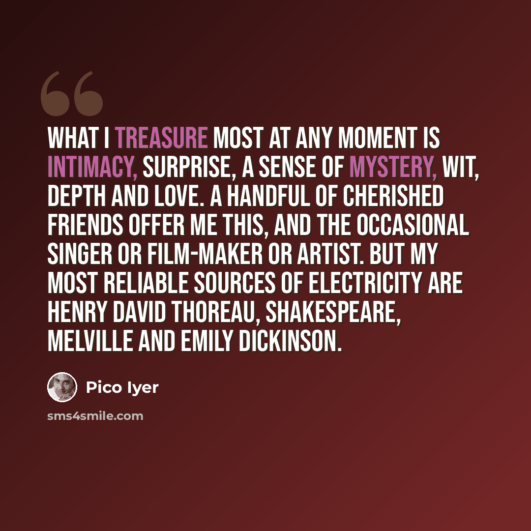“What I treasure most at any moment is intimacy, surprise, a sense of mystery, wit, depth and love. A handful of cherished friends offer me this, and the occasional singer or film-maker or artist. But my most reliable sources of electricity are Henry David Thoreau, Shakespeare, Melville and Emily…” quote by Pico Iyer