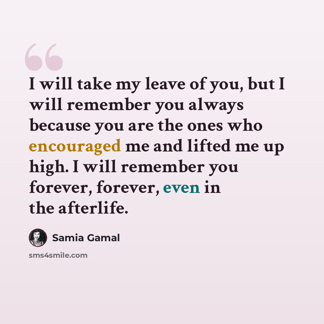 “I will take my leave of you, but I will remember you always because you are the ones who encouraged me and lifted me up high. I will remember you forever, forever, even in the afterlife.” quote by Samia Gamal