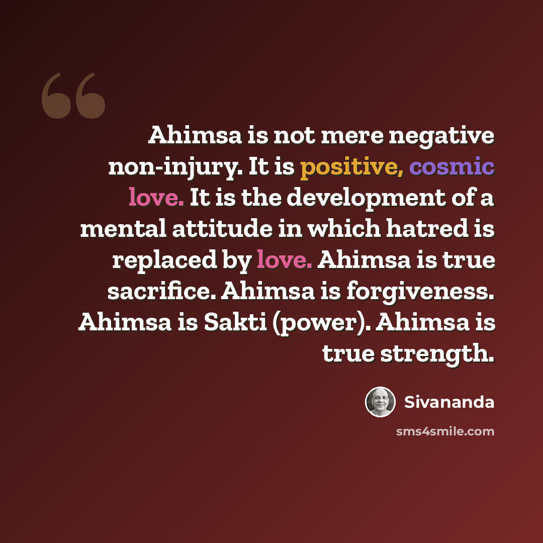 “Ahimsa is not mere negative non-injury. It is positive, cosmic love. It is the development of a mental attitude in which hatred is replaced by love. Ahimsa is true sacrifice. Ahimsa is forgiveness. Ahimsa is Sakti (power). Ahimsa is true strength.” quote by Sivananda