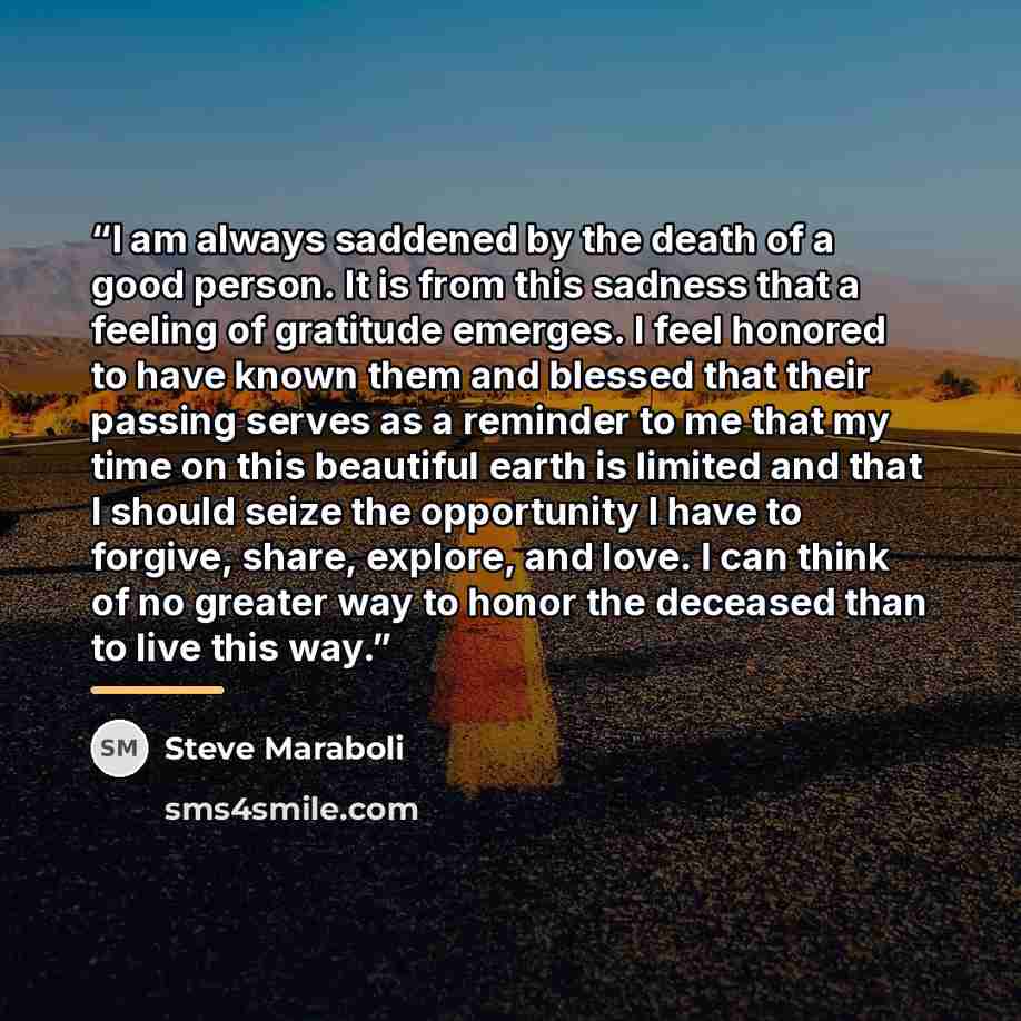 “I am always saddened by the death of a good person. It is from this sadness that a feeling of gratitude emerges. I feel honored to have known them and blessed that their passing serves as a reminder to me that my time on this beautiful earth is limited and that I should seize the opportunity I…” quote by Steve Maraboli
