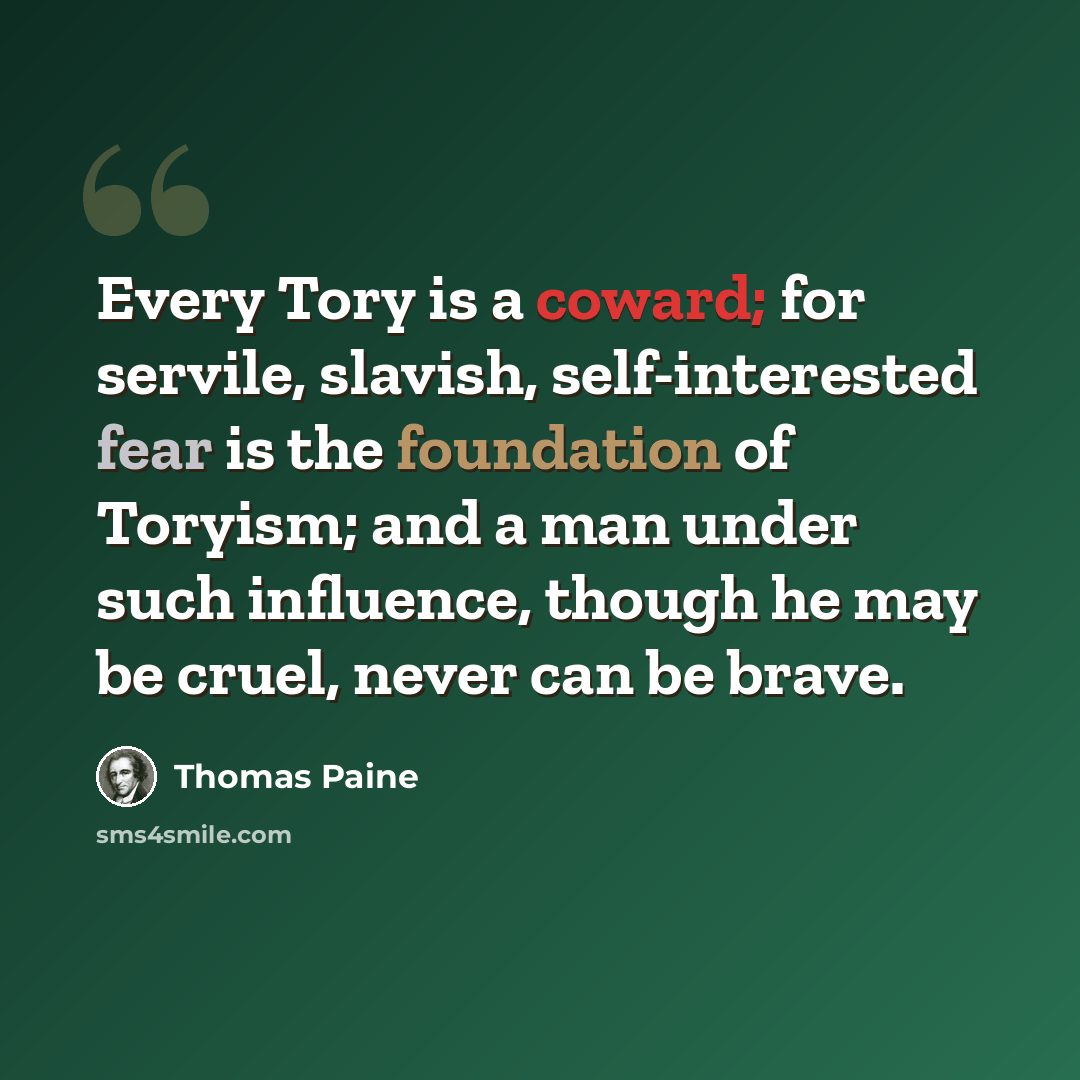 “Every Tory is a coward; for servile, slavish, self-interested fear is the foundation of Toryism; and a man under such influence, though he may be cruel, never can be brave.” quote by Thomas Paine