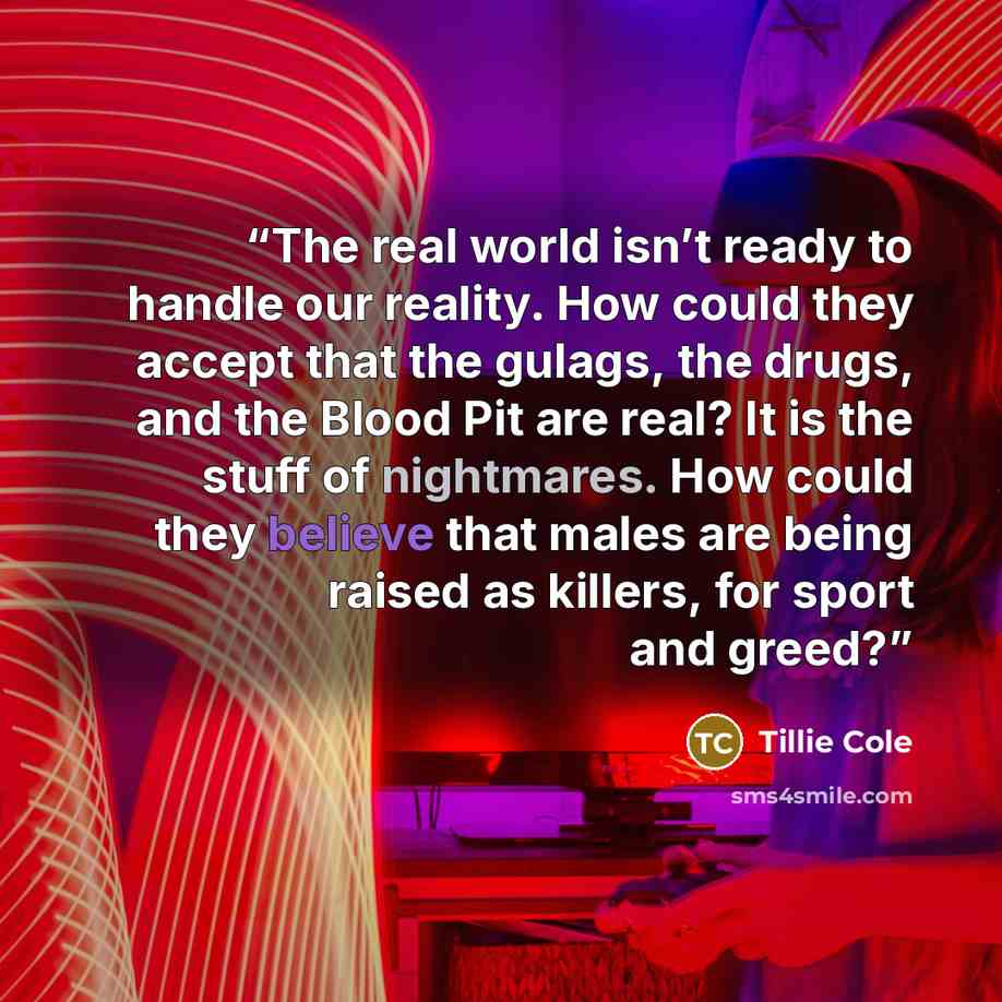 “The real world isn’t ready to handle our reality. How could they accept that the gulags, the drugs, and the Blood Pit are real? It is the stuff of nightmares. How could they believe that males are being raised as killers, for sport and greed?” quote by Tillie Cole