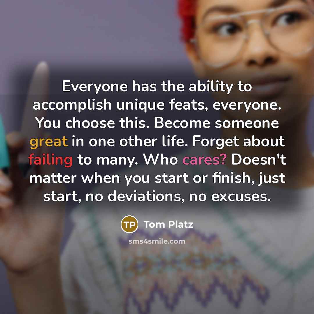 “Everyone has the ability to accomplish unique feats, everyone. You choose this. Become someone great in one other life. Forget about failing to many. Who cares? Doesn't matter when you start or finish, just start, no deviations, no excuses.” quote by Tom Platz