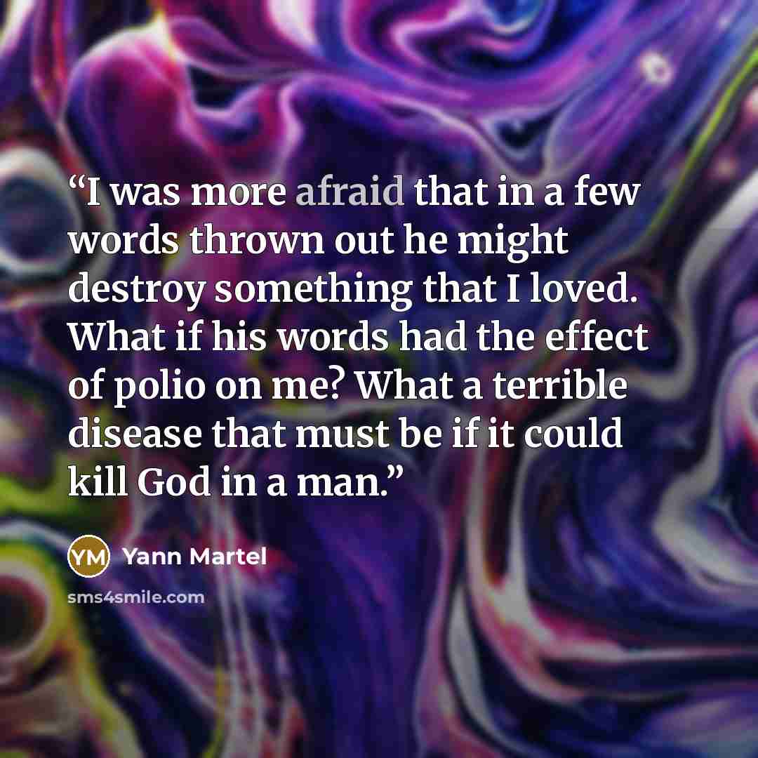 “I was more afraid that in a few words thrown out he might destroy something that I loved. What if his words had the effect of polio on me? What a terrible disease that must be if it could kill God in a man.” quote by Yann Martel